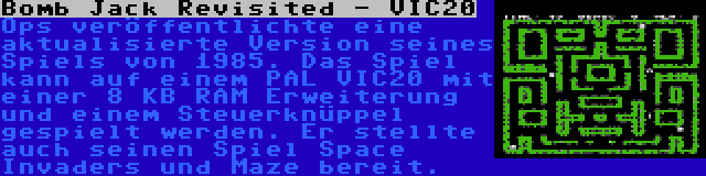 Bomb Jack Revisited - VIC20 | Ops veröffentlichte eine aktualisierte Version seines Spiels von 1985. Das Spiel kann auf einem PAL VIC20 mit einer 8 KB RAM Erweiterung und einem Steuerknüppel gespielt werden. Er stellte auch seinen Spiel Space Invaders und Maze bereit.