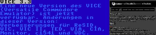 VICE 3.3 | Eine neue Version des VICE (Versatile Commodore Emulator) ist jetzt verfügbar. Änderungen in dieser Version: Verbesserungen für ReSID, VIC, VIC II, TED, VIA, CIA, Monitor, c1541 und VDC.