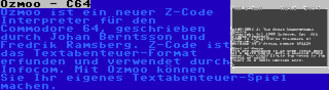 Ozmoo - C64 | Ozmoo ist ein neuer Z-Code Interpreter für den Commodore 64, geschrieben durch Johan Berntsson und Fredrik Ramsberg. Z-Code ist das Textabenteuer-Format erfunden und verwendet durch Infocom. Mit Ozmoo können Sie Ihr eigenes Textabenteuer-Spiel machen.