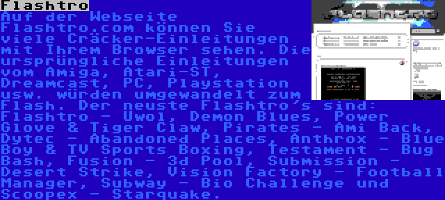 Flashtro | Auf der Webseite Flashtro.com können Sie viele Cräcker-Einleitungen mit Ihrem Browser sehen. Die ursprüngliche Einleitungen vom Amiga, Atari-ST, Dreamcast, PC, Playstation usw. würden umgewandelt zum Flash. Der neuste Flashtro's sind: Flashtro - Uwol, Demon Blues, Power Glove & Tiger Claw, Pirates - Ami Back, Dytec - Abandoned Places, Anthrox - Blue Boy & TV Sports Boxing, Testament - Bug Bash, Fusion - 3d Pool, Submission - Desert Strike, Vision Factory - Football Manager, Subway - Bio Challenge und Scoopex - Starquake.