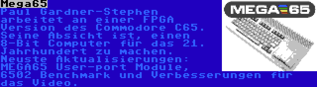 Mega65 | Paul Gardner-Stephen arbeitet an einer FPGA Version des Commodore C65. Seine Absicht ist, einen 8-Bit Computer für das 21. Jahrhundert zu machen. Neuste Aktualisierungen: MEGA65 User-port Module, 6502 Benchmark und Verbesserungen für das Video.