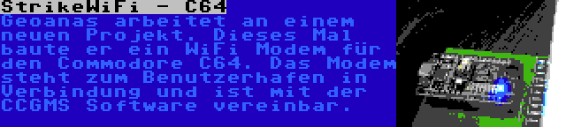 StrikeWiFi - C64 | Geoanas arbeitet an einem neuen Projekt. Dieses Mal baute er ein WiFi Modem für den Commodore C64. Das Modem steht zum Benutzerhafen in Verbindung und ist mit der CCGMS Software vereinbar.