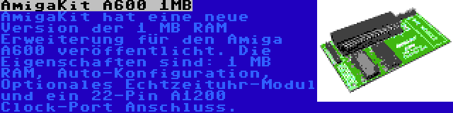 AmigaKit A600 1MB | AmigaKit hat eine neue Version der 1 MB RAM Erweiterung für den Amiga A600 veröffentlicht. Die Eigenschaften sind: 1 MB RAM, Auto-Konfiguration, Optionales Echtzeituhr-Modul und ein 22-Pin A1200 Clock-Port Anschluss.