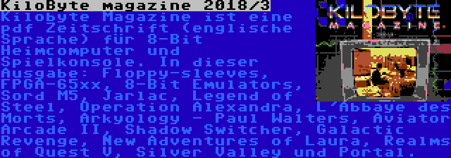 KiloByte magazine 2018/3 | Kilobyte Magazine ist eine pdf Zeitschrift (englische Sprache) für 8-Bit Heimcomputer und Spielkonsole. In dieser Ausgabe: Floppy-sleeves, FPGA-65xx, 8-Bit Emulators, Sord M5, Jarlac, Legend of Steel, Operation Alexandra, L'Abbaye des Morts, Arkyology - Paul Walters, Aviator Arcade II, Shadow Switcher, Galactic Revenge, New Adventures of Laura, Realms of Quest V, Silver Valley und Portal.