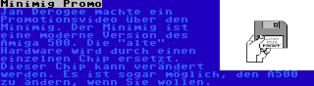 Minimig Promo | Jan Derogee machte ein Promotionsvideo über den Minimig. Der Minimig ist eine moderne Version des Amiga 500. Die alte Hardware wird durch einen einzelnen Chip ersetzt. Dieser Chip kann verändert werden. Es ist sogar möglich, den A500 zu ändern, wenn Sie wollen.