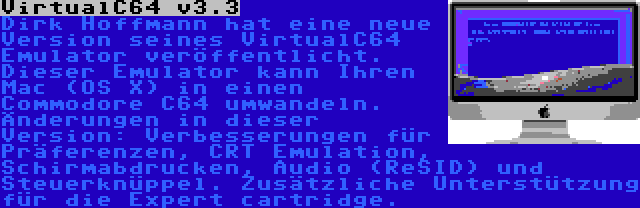 VirtualC64 v3.3 | Dirk Hoffmann hat eine neue Version seines VirtualC64 Emulator veröffentlicht. Dieser Emulator kann Ihren Mac (OS X) in einen Commodore C64 umwandeln. Änderungen in dieser Version: Verbesserungen für Präferenzen, CRT Emulation, Schirmabdrucken, Audio (ReSID) und Steuerknüppel. Zusätzliche Unterstützung für die Expert cartridge.