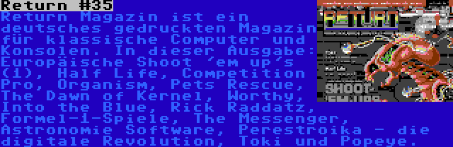 Return #35 | Return Magazin ist ein deutsches gedruckten Magazin für klassische Computer und Konsolen. In dieser Ausgabe: Europäische Shoot 'em up's (1), Half Life, Competition Pro, Organism, Pets Rescue, The Dawn of Kernel, Worthy, Into the Blue, Rick Raddatz, Formel-1-Spiele, The Messenger, Astronomie Software, Perestroika - die digitale Revolution, Toki und Popeye.