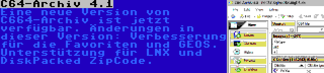 C64-Archiv 4.1 | Eine neue Version von C664-Archiv ist jetzt verfügbar. Änderungen in dieser Version: Verbesserung für die Favoriten und GEOS. Unterstützung für LNX und DiskPacked ZipCode.