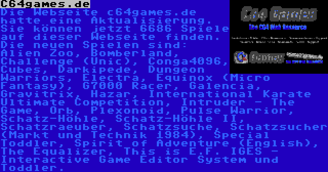 C64games.de | Die Webseite c64games.de hatte eine Aktualisierung. Sie können jetzt 6686 Spiele auf dieser Webseite finden. Die neuen Spielen sind: Alien Zoo, Bomberland, Challenge (Unic), Conga4096, Cubes, Darkipede, Dungeon Warriors, Electra, Equinox (Micro Fantasy), G7000 Racer, Galencia, Gravitrix, Hazar, International Karate Ultimate Competition, Intruder - The Game, Orb, Plexonoid, Pulse Warrior, Schatz-Höhle, Schatz-Höhle II, Schatzraeuber, Schatzsuche, Schatzsucher (Markt und Technik 1984), Special Toddler, Spirit of Adventure (English), The Equalizer, This is E.F. IGES - Interactive Game Editor System und Toddler.