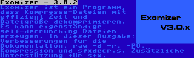 Exomizer - 3.0.2 | Exomizer ist ein Programm, dass Kompresse-Dateien mit effizient Zeit und Dateigröße dekomprimieren. Es kann eigenständige self-decrunching Dateien erzeugen. In dieser Ausgabe: Verbesserungen für die Dokumentation, raw -d -r, -P0, Kompression und sfxdecr.s. Zusätzliche Unterstützung für sfx.