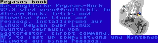 Pegasos book | Das englische Pegasos-Buch V2.3 wird veröffentlicht. In diesem Buch: Tricks und Hinweise für Linux auf Pegasos. Installierung auf Linux Debian oder Linux Ubuntu. Gebrauch von bootcreator, chroot command, NFS to fast up compilations und Nintendo Wiimote auf einem Pegasos. 