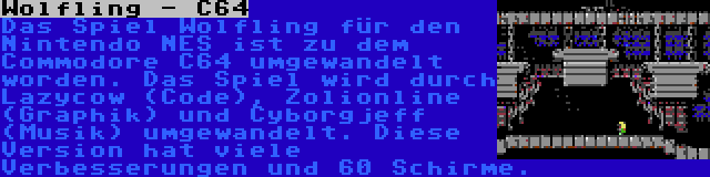 Wolfling - C64 | Das Spiel Wolfling für den Nintendo NES ist zu dem Commodore C64 umgewandelt worden. Das Spiel wird durch Lazycow (Code), Zolionline (Graphik) und Cyborgjeff (Musik) umgewandelt. Diese Version hat viele Verbesserungen und 60 Schirme.