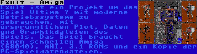 Exult - Amiga | Exult ist ein Projekt um das Spiel Ultima 7 mit moderne Betriebssysteme zu gebrauchen, mit ursprünglichen Plot, Daten und Graphikdateien des Spiels. Das Spiel braucht einen schnellen Amiga (68040), AHI, 3.1 ROMs und ein Kopie der PC-Spieldatendateien.