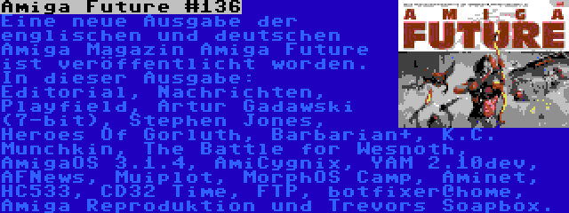 Amiga Future #136 | Eine neue Ausgabe der englischen und deutschen Amiga Magazin Amiga Future ist veröffentlicht worden. In dieser Ausgabe: Editorial, Nachrichten, Playfield, Artur Gadawski (7-bit), Stephen Jones, Heroes Of Gorluth, Barbarian+, K.C. Munchkin, The Battle for Wesnoth, AmigaOS 3.1.4, AmiCygnix, YAM 2.10dev, AFNews, Muiplot, MorphOS Camp, Aminet, HC533, CD32 Time, FTP, botfixer@home, Amiga Reproduktion und Trevors Soapbox.