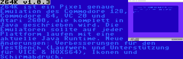 Z64K v1.0.3 | Z64K ist ein Pixel genaue Emulation des Commodore 128, Commodore 64, VC 20 und Atari 2600, die komplett in Java geschrieben wird. Die Emulatoren sollte auf jeder Plattform laufen mit eine aktuelle Java Runtime. Neue Änderungen: Verbesserungen für den TestBench (Laufwerk und Unterstützung für VICE & HOXS64), Ikonen und Schirmabdruck.