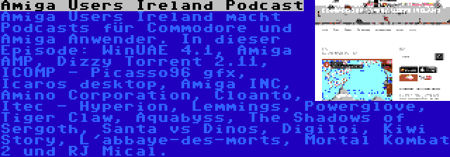 Amiga Users Ireland Podcast | Amiga Users Ireland macht Podcasts für Commodore und Amiga Anwender. In dieser Episode: WinUAE 4.1, Amiga AMP, Dizzy Torrent 2.11, ICOMP - Picasso96 gfx, Icaros desktop, Amiga INC, Amino Corporation, Cloanto, Itec - Hyperion, Lemmings, Powerglove, Tiger Claw, Aquabyss, The Shadows of Sergoth, Santa vs Dinos, Digiloi, Kiwi Story, L'abbaye-des-morts, Mortal Kombat 2 und RJ Mical.