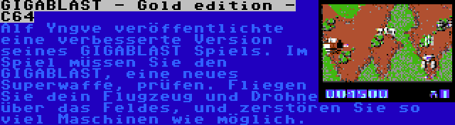 GIGABLAST - Gold edition - C64 | Alf Yngve veröffentlichte eine verbesserte Version seines GIGABLAST Spiels. Im Spiel müssen Sie den GIGABLAST, eine neues Superwaffe, prüfen. Fliegen Sie dein Flugzeug und Drohne über das Feldes, und zerstören Sie so viel Maschinen wie möglich.