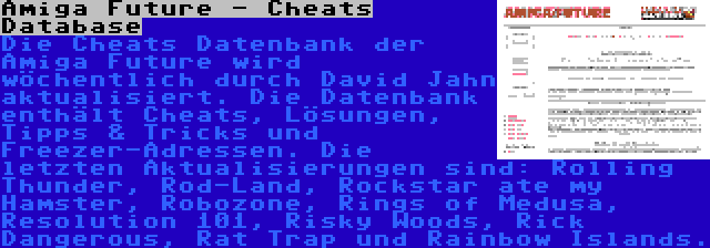 Amiga Future - Cheats Database | Die Cheats Datenbank der Amiga Future wird wöchentlich durch David Jahn aktualisiert. Die Datenbank enthält Cheats, Lösungen, Tipps & Tricks und Freezer-Adressen. Die letzten Aktualisierungen sind: Rolling Thunder, Rod-Land, Rockstar ate my Hamster, Robozone, Rings of Medusa, Resolution 101, Risky Woods, Rick Dangerous, Rat Trap und Rainbow Islands.