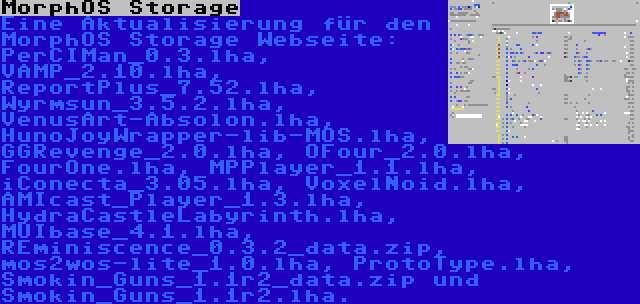 MorphOS Storage | Eine Aktualisierung für den MorphOS Storage Webseite: PerCIMan_0.3.lha, VAMP_2.10.lha, ReportPlus_7.52.lha, Wyrmsun_3.5.2.lha, VenusArt-Absolon.lha, HunoJoyWrapper-lib-MOS.lha, GGRevenge_2.0.lha, OFour_2.0.lha, FourOne.lha, MPPlayer_1.1.lha, iConecta_3.05.lha, VoxelNoid.lha, AMIcast_Player_1.3.lha, HydraCastleLabyrinth.lha, MUIbase_4.1.lha, REminiscence_0.3.2_data.zip, mos2wos-lite_1.0.lha, ProtoType.lha, Smokin_Guns_1.1r2_data.zip und Smokin_Guns_1.1r2.lha.