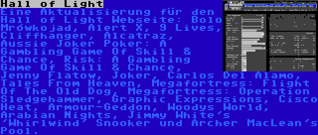 Hall of Light | Eine Aktualisierung für den Hall of Light Webseite: Bolo Mrówkojad, Alert X, 9 Lives, Cliffhanger, Alcatraz, Aussie Joker Poker: A Gambling Game Of Skill & Chance, Risk: A Gambling Game Of Skill & Chance, Jenny Flatow, Joker, Carlos Del Alamo, Tales From Heaven, Megafortress: Flight Of The Old Dog, Megafortress: Operation Sledgehammer, Graphic Expressions, Cisco Heat, Armour-Geddon, Woodys World, Arabian Nights, Jimmy White's 'Whirlwind' Snooker und Archer MacLean's Pool.