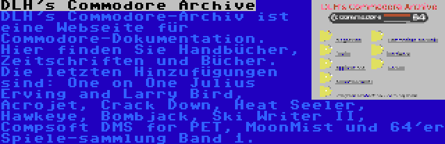 DLH's Commodore Archive | DLH's Commodore-Archiv ist eine Webseite für Commodore-Dokumentation. Hier finden Sie Handbücher, Zeitschriften und Bücher. Die letzten Hinzufügungen sind: One on One Julius Erving and Larry Bird, Acrojet, Crack Down, Heat Seeler, Hawkeye, Bombjack, Ski Writer II, Compsoft DMS for PET, MoonMist und 64'er Spiele-sammlung Band 1.