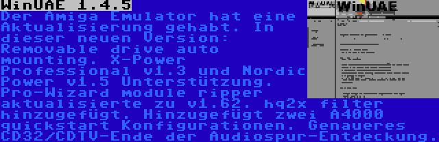 WinUAE 1.4.5 | Der Amiga Emulator hat eine Aktualisierung gehabt. In dieser neuen Version: Removable drive auto mounting. X-Power Professional v1.3 und Nordic Power v1.5 Unterstützung. Pro-Wizard module ripper aktualisierte zu v1.62. hq2x filter hinzugefügt. Hinzugefügt zwei A4000 quickstart Konfigurationen. Genaueres CD32/CDTV-Ende der Audiospur-Entdeckung.