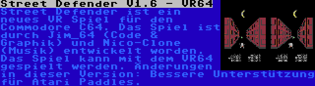Street Defender V1.6 - VR64 | Street Defender ist ein neues VR Spiel für den Commodore C64. Das Spiel ist durch Jim_64 (Code & Graphik) und Nico-Clone (Musik) entwickelt worden. Das Spiel kann mit dem VR64 gespielt werden. Änderungen in dieser Version: Bessere Unterstützung für Atari Paddles.