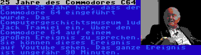 25 Jahre des Commodores C64 | Es ist 25 Jahr her, dass der Commodore 64 eingeführt wurde. Das Computergeschichtsmuseum lud Jack Tramiel ein, über den Commodore 64 auf einem großen Ereignis zu sprechen. Sie können dieses Ereignis auf Youtube sehen. Das ganze Ereignis ist ungefähr 90 Minuten.