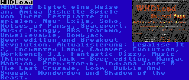 WHDLoad | WHDLoad bietet eine Weise an, Amiga Diskette Spiele von Ihrer Festplatte zu spielen. Neu: Exile, Soho, Noises of Pansy, Spaceport, Music Thingy, BBS Trackmo, Unbelievable, Bombjack - Beer edition und Breakout Revolution. Aktualisierung: Legalise It 2, Enchanted Land, Cadaver, Evolution, Workbench 3.1, Fantastic Dizzy, Music Thingy, Bombjack - Beer edition, Maniac Mansion, Prehistorik, Indiana Jones & The Last Crusade, Loom, Bubble And Squeak, Wonderdog und Shadow of the Beast.