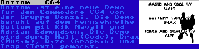 Bottom - C64 | Bottom ist eine neue Demo für den Commodore C64 von der Gruppe Bonzai. Die Demo beruht auf dem Fernsehreihe Bottom mit Rik Mayall und Adrian Edmondson. Die Demo wird durch Walt (Code), Drax (Musik), Dize (Graphik) und Trap (Text) gemacht.