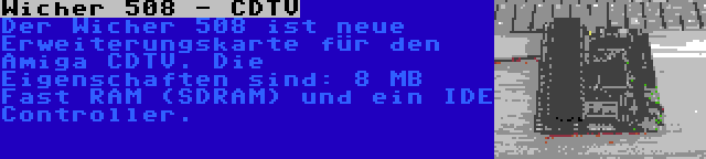 Wicher 508 - CDTV | Der Wicher 508 ist neue Erweiterungskarte für den Amiga CDTV. Die Eigenschaften sind: 8 MB Fast RAM (SDRAM) und ein IDE Controller.