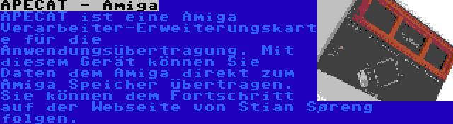 APECAT - Amiga | APECAT ist eine Amiga Verarbeiter-Erweiterungskarte für die Anwendungsübertragung. Mit diesem Gerät können Sie Daten dem Amiga direkt zum Amiga Speicher übertragen. Sie können dem Fortschritt auf der Webseite von Stian Søreng folgen.