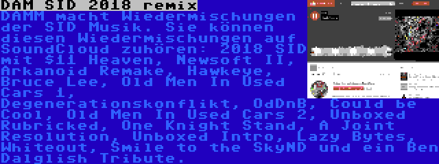 DAM SID 2018 remix | DAMM macht Wiedermischungen der SID Musik. Sie können diesen Wiedermischungen auf SoundCloud zuhören: 2018 SID mit $11 Heaven, Newsoft II, Arkanoid Remake, Hawkeye, Bruce Lee, Old Men In Used Cars 1, Degenerationskonflikt, OdDnB, Could be Cool, Old Men In Used Cars 2, Unboxed Rubricked, One Knight Stand, A Joint Resolution, Unboxed Intro, Lazy Bytes, Whiteout, Smile to the SkyND und ein Ben Dalglish Tribute.