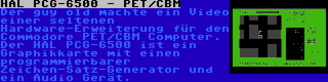 HAL PCG-6500 - PET/CBM | Der guy old machte ein Video einer seltenen Hardware-Erweiterung für den Commodore PET/CBM Computer. Der HAL PCG-6500 ist ein Graphikkarte mit einen programmierbarer Zeichen-Satz-Generator und ein Audio Gerät.