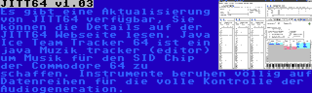 JITT64 v1.03 | Es gibt eine Aktualisierung von JITT64 verfügbar, Sie können die Details auf der JITT64 Webseite lesen. Java Ice Team Tracker 64 ist ein java Muzik tracker (editor) um Musik für den SID Chip der Commodore 64 zu schaffen. Instrumente beruhen völlig auf Datenreihen für die volle Kontrolle der Audiogeneration.