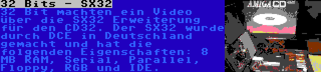 32 Bits - SX32 | 32 Bit machten ein Video über die SX32 Erweiterung für den CD32. Der SX32 wurde durch DCE in Deutschland gemacht und hat die folgenden Eigenschaften: 8 MB RAM, Serial, Parallel, Floppy, RGB und IDE.