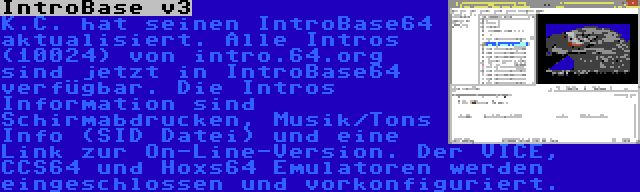 IntroBase v3 | K.C. hat seinen IntroBase64 aktualisiert. Alle Intros (10024) von intro.64.org sind jetzt in IntroBase64 verfügbar. Die Intros Information sind Schirmabdrucken, Musik/Tons Info (SID Datei) und eine Link zur On-Line-Version. Der VICE, CCS64 und Hoxs64 Emulatoren werden eingeschlossen und vorkonfiguriert.