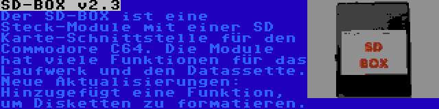 SD-BOX v2.3 | Der SD-BOX ist eine Steck-Module mit einer SD Karte-Schnittstelle für den Commodore C64. Die Module hat viele Funktionen für das Laufwerk und den Datassette. Neue Aktualisierungen: Hinzugefügt eine Funktion, um Disketten zu formatieren.