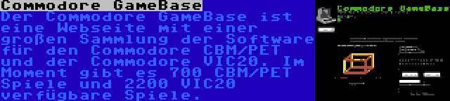 Commodore GameBase | Der Commodore GameBase ist eine Webseite mit einer großen Sammlung der Software für den Commodore CBM/PET und der Commodore VIC20. Im Moment gibt es 700 CBM/PET Spiele und 2200 VIC20 verfügbare Spiele.