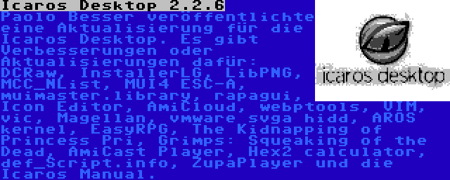 Icaros Desktop 2.2.6 | Paolo Besser veröffentlichte eine Aktualisierung für die Icaros Desktop. Es gibt Verbesserungen oder Aktualisierungen dafür: DCRaw, InstallerLG, LibPNG, MCC_NList, MUI4 ESC-A, muimaster.library, rapagui, Icon Editor, AmiCloud, webptools, VIM, vic, Magellan, vmware svga hidd, AROS kernel, EasyRPG, The Kidnapping of Princess Pri, Grimps: Squeaking of the Dead, AmiCast Player, Hex2 calculator, def_Script.info, ZupaPlayer und die Icaros Manual.