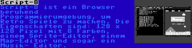 Script-8 | Script-8 ist ein Browser beruhend Programmierumgebung, um Retro Spiele zu machen. Die Eigenschaften sind: 128 x 128 Pixel mit 8 Farben, einem Sprite-Editor, einem Map-Editor und sogar ein Musik- Editor.