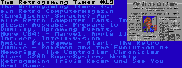 The Retrogaming Times #19 | The Retrogaming Times ist ein Retro-Computermagazin (Englischer Sprache) für alle Retro-Computer-Fans. In dieser Ausgabe: Prepare to Qualify, Upcoming Events, More C64! - Marvel, Apple II Incider, Intellivision Amico, Pac-Games - Atari, The Retro Junkie - Pokémon and the Evolution of Memories, The Controller Chronicles - Atari 5200 SuperSystem, Weekly Retrogaming Trivia Recap und See You Next Game.