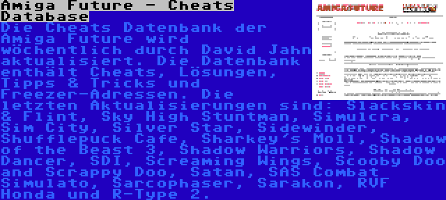 Amiga Future - Cheats Database | Die Cheats Datenbank der Amiga Future wird wöchentlich durch David Jahn aktualisiert. Die Datenbank enthält Cheats, Lösungen, Tipps & Tricks und Freezer-Adressen. Die letzten Aktualisierungen sind: Slackskin & Flint, Sky High Stuntman, Simulcra, Sim City, Silver Star, Sidewinder, Shufflepuck Cafe, Sharkey's Moll, Shadow of the Beast 3, Shadow Warriors, Shadow Dancer, SDI, Screaming Wings, Scooby Doo and Scrappy Doo, Satan, SAS Combat Simulato, Sarcophaser, Sarakon, RVF Honda und R-Type 2.