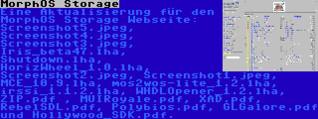 MorphOS Storage | Eine Aktualisierung für den MorphOS Storage Webseite: Screenshot5.jpeg, Screenshot4.jpeg, Screenshot3.jpeg, Iris_beta47.lha, Shutdown.lha, HorizWheel_1.0.lha, Screenshot2.jpeg, Screenshot1.jpeg, MCE_10.9.lha, mos2wos-lite_1.2.lha, irssi_1.1.2.lha, WHDLOpener_1.2.lha, ZIP.pdf , MUIRoyale.pdf, XAD.pdf, RebelSDL.pdf, Polybios.pdf, GLGalore.pdf und Hollywood_SDK.pdf.