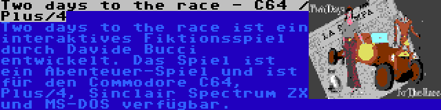 Two days to the race - C64 / Plus/4 | Two days to the race ist ein interaktives Fiktionsspiel durch Davide Bucci entwickelt. Das Spiel ist ein Abenteuer-Spiel und ist für den Commodore C64, Plus/4, Sinclair Spectrum ZX und MS-DOS verfügbar.