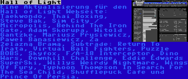 Hall of Light | Eine Aktualisierung für den Hall of Light Webseite: Taekwondo, Thai Boxing, Steve Bak, Sim City / Micropolis, Behind The Iron Gate, Adam Skorupa, Witold Gantzke, Mariusz Prusiewicz, Paweł Banasiewicz, Za Żelazną Bramą, Subtrade: Return To Irata, Virtual Ball Fighters, Puzzle BOBS, Skyfox, F/A-18 Interceptor, Dino Wars, Downhill Challenge, Eddie Edwards SuperSki, Willys Weirdy Nightmare, Wings Of Fury, Typhoon Thompson In Search For The Sea Child, Shufflepuck Cafe und Prince Of Persia.