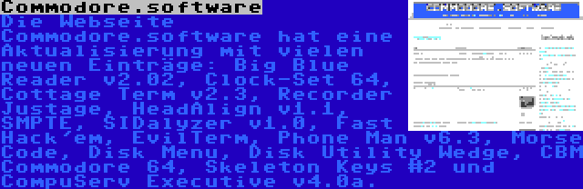 Commodore.software | Die Webseite Commodore.software hat eine Aktualisierung mit vielen neuen Einträge: Big Blue Reader v2.02, Clock-Set 64, Cottage Term v2.3, Recorder Justage, HeadAlign v1.1, SMPTE, SIDalyzer v1.0, Fast Hack'em, EvilTerm, Phone Man v6.3, Morse Code, Disk Menu, Disk Utility Wedge, CBM Commodore 64, Skeleton Keys #2 und CompuServ Executive v4.0a.