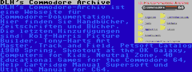 DLH's Commodore Archive | DLH's Commodore-Archiv ist eine Webseite für Commodore-Dokumentation. Hier finden Sie Handbücher, Zeitschriften und Bücher. Die letzten Hinzufügungen sind: Rolf-Harris Picture Builder, Tony-Harts Art Master, Track and Field, Petsoft Catalog 1980 Spring, Shootout at the OK Galaxy, Computers for Kids, Neutral Zone, 40 Educational Games for the Commodore 64, Help Cartridge Manual Supersoft und Utilink Manual for C64.