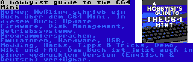 A hobbyist guide to the C64 Mini | Holger Weßling schrieb ein Buch über dem C64 Mini. In diesem Buch: Update Firmware, Disk Management, Betriebssysteme, Programmiersprachen, Emulatoren, Hardware, USB, Modding, Hacks, Tipps & Tricks, Demo, Wiki und FAQ. Das Buch ist jetzt auch in einer gedruckten Version (Englisch & Deutsch) verfügbar.