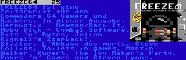 FREEZE64 - 25 | FREEZE64 ist eine Zeitschrift für den Commodore 64 Gamers und Hackers. In dieser Ausgabe: Herobotix - Hewson/Rack-It, Moby Dick - Cymbal Software, Bits 'n' Bytes, Julian Rignall's Zzapback!, Sizzler, L'Abbaye des morts, Steve Collins, Toilets in games, Martin Walker, Rupert, The Toy Maker's Party, Pokes 'n' Codes und Steven Lyons.